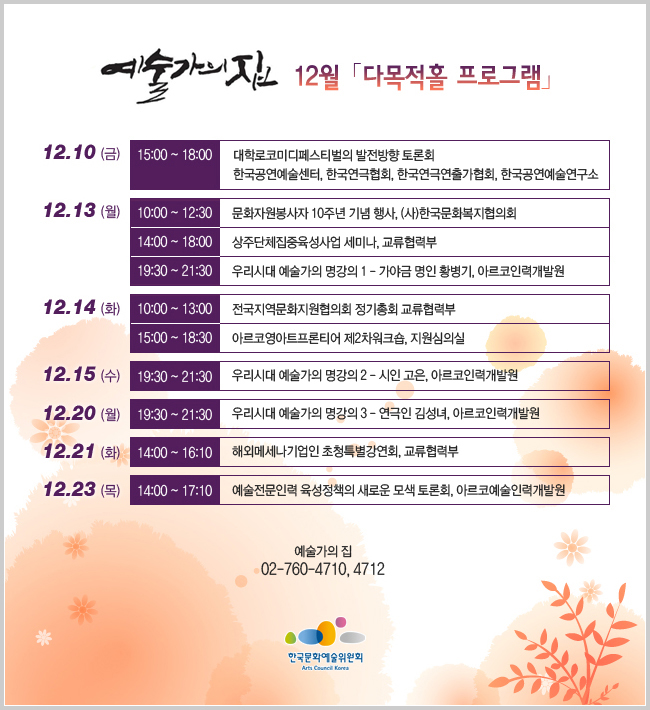 예술가의 집 12월「다목적홀 프로그램」
12.10 (금) 15:00 ~ 18:00
대학로코미디페스티벌의 발전방향 토론회
한국공연예술센터, 한국연극협회, 한국연극연출가협회, 한국공연예술연구소
12.13 (월) 19:30 ~ 21:30
우리시대 예술가의 명강의 1 - 가야금 명인 황병기, 아르코인력개발원
12.13 (월) 10:00 ~ 13:00
문화자원봉사자 10주년 기념 행사, (사)한국문화복지협의회
12.13 (월) 13:00 ~ 18:00
상주단체집중육성사업 세미나, 교류협력부
12.14 (화) 09:00 ~13:00
전국지역문화지원협의회 정기총회 교류협력부
12.14 (화) 14:00 ~ 20:00
아르코영아트프론티어 제2차워크숍, 지원심의실
12.15 (수) 19:30 ~ 21:30
우리시대 예술가의 명강의 2 - 시인 고은, 아르코인력개발원
12.20 (월) 19:30 ~ 21:30
우리시대 예술가의 명강의 3 - 연극인 김성녀, 아르코인력개발원
12.21 (화) 09:00 ~ 17:00
해외메세나기업인 초청특별강연회, 교류협력부
