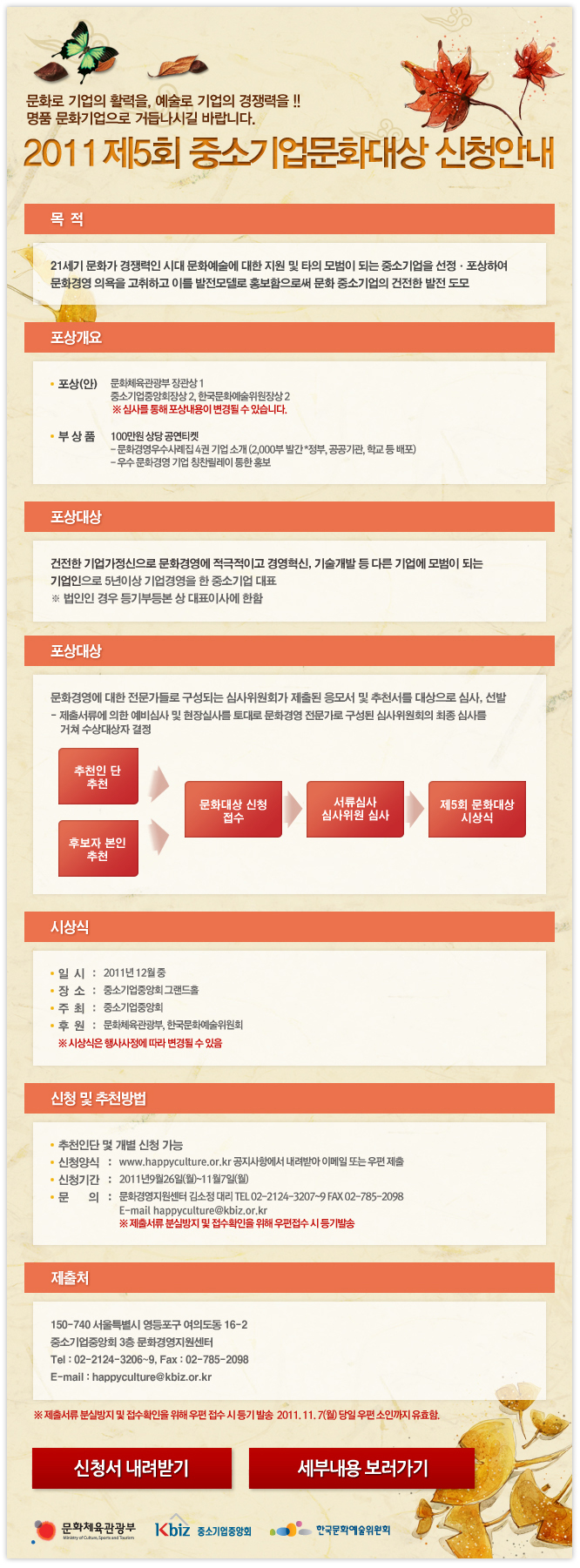 2011 제5회 중소기업문화대상 신청안내_ 21세기 문화가 경쟁력인 시대 문화예술에 대한 지원 및 타의 모범이 되는 중소기업을 선정, 포상하여 문화경영 의욕을 고취하고 이를 발전모델로 홍보함으로써 문화 중소기업의 건전한 발전 도모_ 포상대상:건전한 기업가정신으로 문화경영에 적극적으로 경영혁신, 기술개발 등 다른 기업에 모범이 되는 기업인으로 5년이상 기업경영을 한 중소기업 대표_ 신청양식:www.happyculture.or.kr 공지사항에서 내려받아 이메일 또는 우편제출(주소:150-740 서울 영등포구 여의도동 16_2 중소기업중앙회 3층 문화경영지원센터/이메일:happyculture@kbiz.or.kr)_ 신청기간:2011년 9월 29일(월)~11월7일(월)_ 문의:문화경영지원센터 김소정 대리 02-2124-3207~9