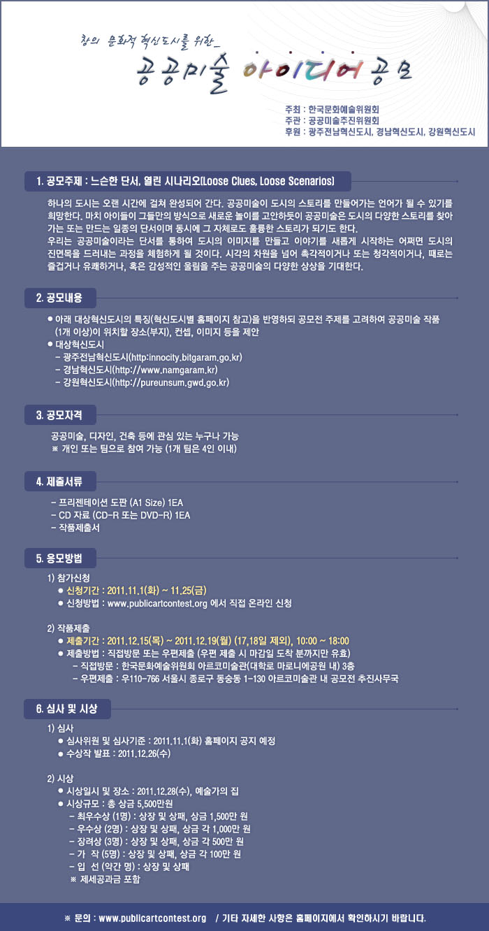 창의·문화적 혁신도시를 위한 공공미술 아이디어 공모_ 공모주제 : 느슨한 단서, 열린 시나리오_ 공모내용:광주전남혁신도시,경남혁신도시,강원혁신도시의 특징을 반영하되 공모전 주제를 고려하여 공공미술 작품(1개 이상)이 위치할 장소(부지), 컨셉, 이미지 등을 제안_ 공모자격 : 공공미술, 디자인, 건축 등에 관심 있는 누구나(개인 또는 팀-4인 이내)_ 신청기간 : 2011.11.1(화)~ 11.25(금)_ www.publicartcontest.org 에서 신청_작품제출기간 : 2011.12.15(목)~2011.12.19(월)(17,18일 제외),10:00~18:00(직접방문,우편제출 아르코미술관 3층)