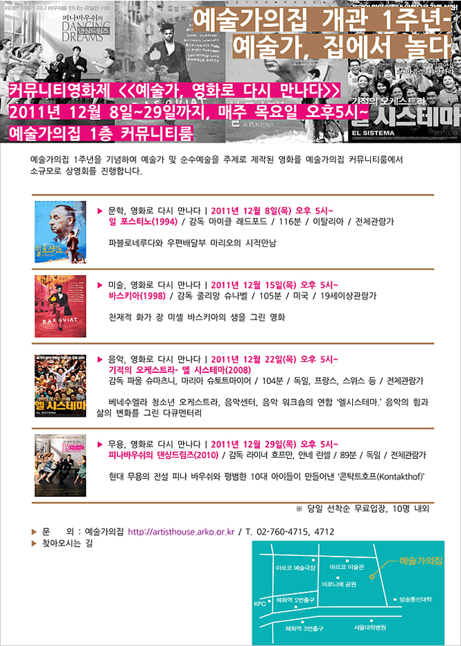 예술가의집 개관 1주년-예술가, 집에서 놀다 행사안내,커뮤니티영화제 예술가,영화로 다시 만나다, 2011년 12월 8일~29일까지, 매주 목요일 오후5시~,문학, 영화로 다시 만나다-일 포스티노(1994), 2011년12월8일(목) 오후 5시~, 미술, 영화로 다시 만나다-바스키아(1998),2011년12월15일(목) 오후 5시~, 음악, 영화로 다시 만나다-기적의 오케스트라-엘 시스테마(2008), 2011년12월22일(목) 오후 5시~,무용, 영화로 다시 만나다-피나바우쉬의 댄싱드림즈(2010), 2011년12월29일(목) 오후 5시~, 문의:02-760-4715, 4712