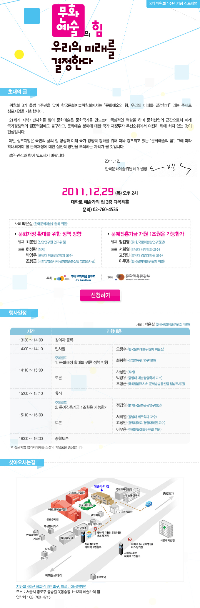 문화예술의힘_우리의 미래를 결정한다,일시 : 2012년 12월 29일(목) 오후 2시, 장소 : 대학로 예술가의 집 3층 다목적홀, 사회 : 박은실(한국문화예술위원회 위원), 1. 문화재정 확대를 위한 정책 방향, 발제 : 최봉현(산업연구원 연구위원), 토론 : 하성란(작가), 박양우(중앙대 예술경영학과 교수), 조형근(국회입법조사처 문화방송통신팀 입법조사관), 2. 문예진흥기금 1조원은 가능한가, 발제 : 정갑영(前 한국문화관광연구원장), 토론 : 서정민(강남대 세무학과 교수), 고정민(홍익대 경영대학원 교수), 이무용(한국문화예술위원회 위원)