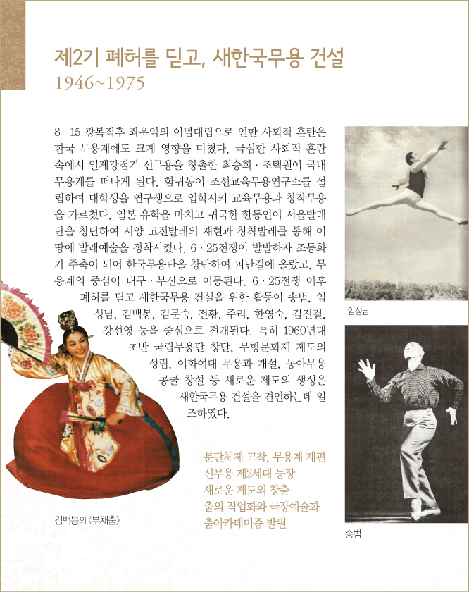 제2기 폐허를 딛고, 새한국무용 건설, 1946~1975
8·15 광복직후 좌우익의 이념대립으로 인한 사회적 혼란은 한국 무용계에도 크게 영향을 미쳤다. 극심한 사회적 혼란 속에서 일제강점기 신무용을 창출한 최승희·조택원이 국내 무용계를 떠나게 된다. 함귀봉이 조선교육무용연구소를 설립하여 대학생을 연구생으로 입학시켜 교육무용과 창작무용을 가르쳤다. 일본 유학을 마치고 귀국한 한동인이 서울발레단을 창단하여 서양 고전발레의 재현과 창착발레를 통해 이 땅에 발레예술을 정착시켰다. 6·25전쟁이 발발하자 조동화가 주축이 되어 한국무용단을 창단하여 피난길에 올랐고, 무용계의 중심이 대구·부산으로 이동된다. 6·25전쟁 이후 폐허를 딛고 새한국무용 건설을 위한 활동이 송범, 임성남, 김백봉, 김문숙, 전황, 주리, 한영숙, 김진걸, 강선영 등을 중심으로 전개된다. 특히 1960년대 초반 국립무용단 창단, 무형문화재 제도의 성립, 이화여대 무용과 개설, 동아무용콩쿨 창설 등 새로운 제도의 생성은 새한국무용 건설을 견인하는데 일조하였다.