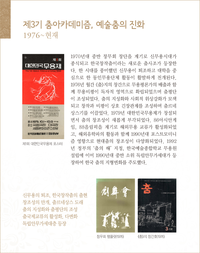 제3기 춤아카데미즘, 예술춤의 진화, 1976~현재
1970년대 중반 창무회 창단을 계기로 신무용시대가 종식되고 한국창작춤이라는 새로운 춤사조가 등장한다. 한 시대를 풍미했던 신무용이 퇴조하고 대학을 중심으로 한 동인무용단체 활동이 활발하게 전개된다. 1976년 월간 《춤》지의 창간으로 무용평론가의 배출과 함께 무용비평이 독자적 영역으로 확립되었으며 춤평단이 조성되었다. 춤의 지성화와 사회적 위상강화가 모색되고 창작과 비평이 상호 긴장관계를 조성하며 춤르네상스기를 이끌었다. 1979년 대한민국무용제가 창설되면서 춤의 창조성이 새롭게 부각되었다. 86아시안게임, 88올림픽을 계기로 해외무용 교류가 활성화되었고, 해외유학파의 활동과 함께 1990년대 포스트모더니즘 영향으로 현대춤의 창조성이 다양화되었다. 1992년 정부의 ‘춤의 해’ 지정, 한국예술종합학교 무용원 설립에 이어 1990년대 중반 소위 독립안무가세대가 등장하여 한국 춤의 지형변화를 주도했다.