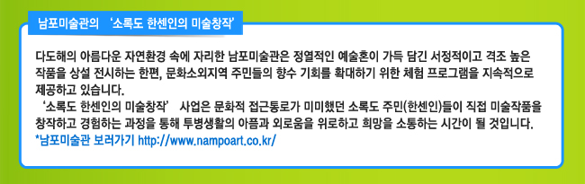 남포미술관의 ‘소록도 한센인의 미술창작’ 다도해의 아름다운 자연환경 속에 자리한 남포미술관은 정열적인 예술혼이 가득 담긴 서정적이고 격조 높은 작품을 상설 전시하는 한편, 문화소외지역 주민들의 향수 기회를 확대하기 위한 체험 프로그램을 지속적으로 제공하고 있습니다. ‘소록도 한센인의 미술창작’ 사업은 문화적 접근통로가 미미했던 소록도 주민(한센인)들이 직접 미술작품을 창작하고 경험하는 과정을 통해 투병생활의 아픔과 외로움을 위로하고 희망을 소통하는 시간이 될 것입니다. 남포미술관 보러가기 http://www.nampoart.co.kr/