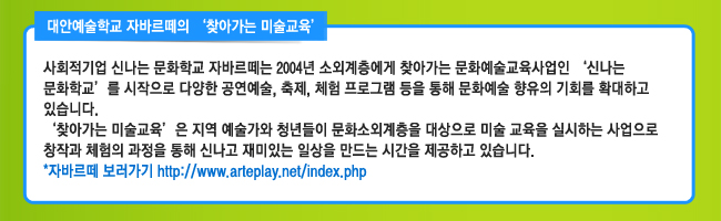 대안예술학교 자바르떼의 ‘찾아가는 미술교육’ 사회적기업 신나는 문화학교 자바르떼는 2004년 소외계층에게 찾아가는 문화예술교육사업인 ‘신나는 문화학교’를 시작으로 다양한 공연예술, 축제, 체험 프로그램 등을 통해 문화예술 향유의 기회를 확대하고 있습니다. ‘찾아가는 미술교육’은 지역 예술가와 청년들이 문화소외계층을 대상으로 미술 교육을 실시하는 사업으로 창작과 체험의 과정을 통해 신나고 재미있는 일상을 만드는 시간을 제공하고 있습니다. 자바르떼 보러가기 http://www.arteplay.net/index.php