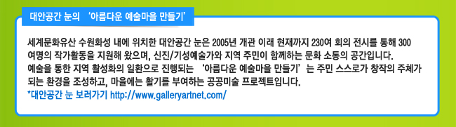 대안공간 눈의 ‘아름다운 예술마을 만들기’ 세계문화유산 수원화성 내에 위치한 대안공간 눈은 2005년 개관 이래 현재까지 230여 회의 전시를 통해 300여명의 작가활동을 지원해 왔으며, 신진/기성예술가와 지역 주민이 함께하는 문화 소통의 공간입니다. 예술을 통한 지역 활성화의 일환으로 진행되는 ‘아름다운 예술마을 만들기’는 주민 스스로가 창작의 주체가 되는 환경을 조성하고, 마을에는 활기를 부여하는 공공미술 프로젝트입니다. 대안공간 눈 보러가기 http://www.galleryartnet.com