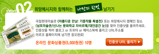 EVENT 2. 국립현대미술관 <아름다운 만남: 기증작품 특별전> 또는 희망메시지 캠페인 장소(남포미술관/신나는 문화학교 자바르떼/대안공간 눈)를 찾아 인증샷을 올려주세요. 인증샷을 찍어 블로그 or 트위터 or 페이스북에 올리고 URL주소를 아르코 홈페이지에 남기면 응모완료! 온라인 문화상품권(5,000원권) 10명 / 인증샷 URL올리기