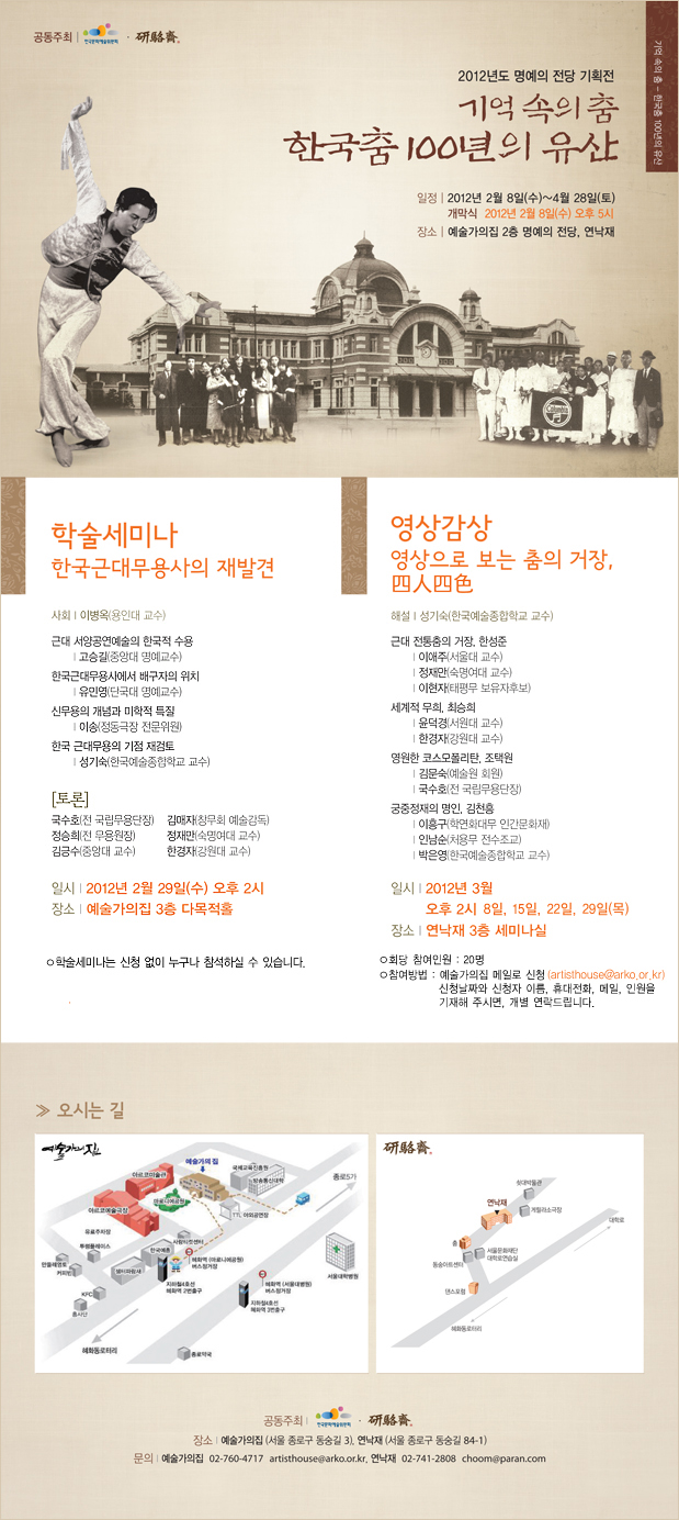 2012년도 예술가의집 명예의 전당 기획전, 기억속의춤 한국춤100년의 유산, 일정:2012년 2월 8일(수) ~ 4월 28일(토), 장소:예술가의집 2층 명예의 전당, 연낙재 / 학술세미나_한국근대무용사의 재발견 / 사회:이병옥(용인대 교수) / 근대서양공연예술의 한국적 수용-고승길(중앙대 명예교수), 한국근대무용사에서 배구자의 위치-유민영(단국대 명예교수) , 신무용의 개념과 미학적 특질-이송(정도극장 전문위원), 한국 근대무용의 기점 재검토-성기숙(한국예술종합학교 교수) / 토론:국수호(전 국립무용단장), 김매자(창무회 예술감독), 정승희(전 무용원장), 정재만(숙명며대 교수), 김긍수(중앙대 교수), 한경자(강원대 교수) / 일시:2012년 2월 29일(수) 오후2시 / 장소:예술가의집 3층 다목적홀_학술세미나는 신청없이 누가나 참석하실 수 있습니다. / 영상감상_영상으로보는 춤의 거장, 사인사색 / 해설:성기숙(한국예술종합학교 교수) / 근대 전통춤의 거장, 한성준-이애주(서울대 교수) 정재만(숙명여대 교수) 이현자(태평무 보유자후보), 세계적 무희, 최승희-윤덕경(서원대 교수) 한경자(강원대 교수), 영원하 코스모폴리탄, 조택원-김문숙(예술원 회원) 국수호(전 국립무용단장), 궁중정재의 명인, 김천홍-이홍구(학연화대무 인간문화재) 인남순(처용무 전수조교) 박은영(한국예술종합학교 교수) / 일시:2012년 3월 오후2시 8일,15일,22일,29일(목) / 장소:연낙재 3층 세미나실 / 회당 참여인원:20명 / 참여방법:예술가의집 메일로 신청(artisthouse@arko.or.kr) 신청날짜와 신청자 이름, 휴대전화, 메일, 인원을 기재해 주시면, 개별 연락드립니다. / 오시는길: 예술가의집(서울 종로구 동숭길3):02-760-4717, 연낙재(서울 종로구 동숭길 84-1)02-741-2808