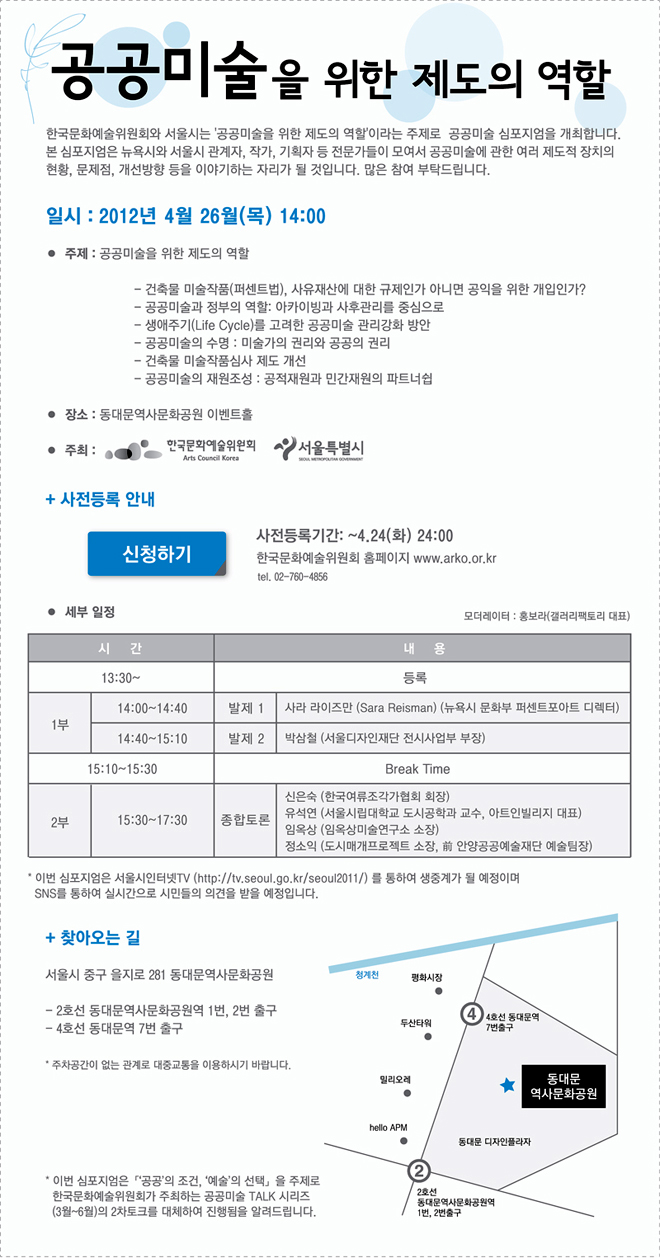 공공미술을 위한 제도의 역할 □ 일시 : 2012년 4월 26월(목) 14:00 □ 주제 : 공공미술을 위한 제도의 역할 - 건축물 미술작품(퍼센트법), 사유재산에 대한 규제인가 아니면 공익을 위한 개입인가? - 공공미술과 정부의 역할: 아카이빙과 사후관리를 중심으로 - 생애주기(Life Cycle)를 고려한 공공미술 관리강화 방안 - 공공미술의 수명 : 미술가의 권리와 공공의 권리 - 건축물 미술작품심사 제도 개선 - 공공미술의 재원조성 : 공적재원과 민간재원의 파트너쉽 □ 장소 : 동대문역사문화공원 이벤트홀