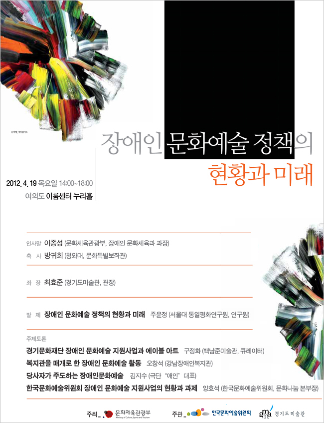 장애인 문화예술 정책의 현황과 미래 2012.4.19 목요일 14:00~18:00 여의도 이룸센터 누리홀 / 인사말:이종성(문화체육관광부,장애인 문화체육과 과장) 축사:방귀희(청와대,문화특별보좌관) 좌장:최효준(경기도미술관,관장) 발제:장애인 문화예술 정책의 현황과 미래 주윤정(서울대 통일평화연구원, 연구원) 주제토론:경기문화재단 장애인 문화예술 지원사업과 에이블 아트 구정화(백남준미술관, 큐레이터), 복지관을 매개로 한 장애인 문화예술 활동 오창석(강남장애인복지관), 당사자가 주도하는 장애인문화예술 김지수(극단 '애인' 대표), 한국문화예술위원회 장애인 문화예술 지원사업의 현황과 과제 양효석(한국문화예술위회, 문화나눔 본부장)