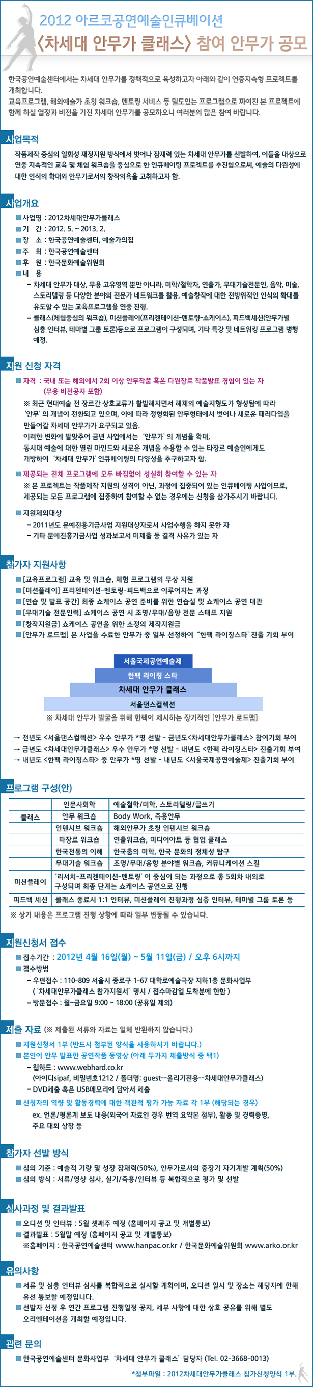 2012아르코공연예술인큐베이션<차세대 안무가 클래스> 참여 안무가 공모 / 한국공연예술센터에서는 차세대 안무가를 정책적으로 육성하고자 아래와 같이 연중지속형 프로젝트를 개최합니다.
교육프로그램, 해외예술가 초청 워크숍, 멘토링 서비스 등 밀도있는 프로그램으로 짜여진 본 프로젝트에 함께 하실 열정과 비전을 가진 차세대 안무가를 공모하오니 여러분의 많은 참여 바랍니다. ㅇ 사업명 : 2012차세대안무가클래스  ㅇ 기  간 : 2012.5.~2013.2.   ㅇ 장  소 : 한국공연예술센터, 예술가의집  ㅇ 주  최 : 한국공연예술센터 ㅇ 접수기간 : 2012년 4월 16일(월) ~ 5월 11일(금) / 오후 6시까지 관련 문의   ㅇ 한국공연예술센터 문화사업부 ‘차세대 안무가 클래스’ 담당자 (Tel. 02-3668-0013)