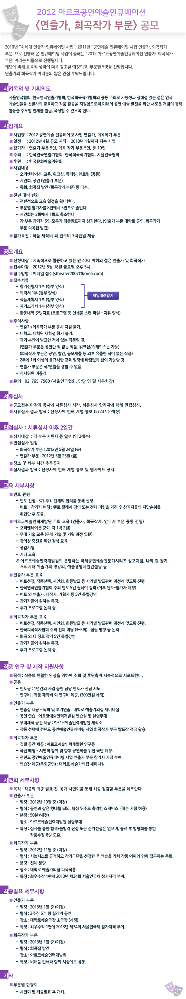 2012아르코공연예술인큐베이션<연출가, 희곡작가 부문> 공모 2010년 '차세대 연출가 인큐베이팅 사업', 2011년 '공연예술 인큐베이팅 사업 연출가, 희곡작가 부문'으로 진행해 온 인큐베이팅 사업이 올해는 '2012 아르코공연예술인큐베이션 연출가, 희곡작가 부문'이라는 이름으로 진행됩니다. 예년에 비해 교육적 성격이 더욱 강조될 예정이고, 부문별 5명을 선발합니다. 연출가와 희곡작가 여러분의 많은 관심 부탁드립니다. -사업명 : 2012 공연예술 인큐베이팅 사업 연출가, 희곡작가 부문 -일정 : 2012년 4월 공모 시작 ~ 2013년 1월까지 지속 사업 -참가자 : 연출가 부문 5인, 희곡 작가 부문 5인, 총 10인 -신청대상 : 지속적으로 활동하고 있는 만 40세 이하의 젊은 연출가 및 희곡작가 -접수마감 : 2012년 5월 18일 금요일 오후 5시