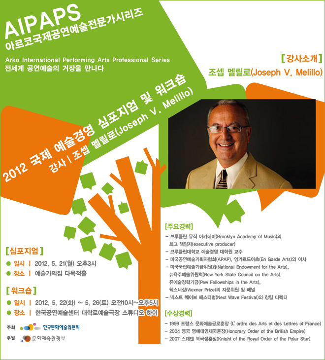 AIPAPS 아르코국제공연예술전문가시리즈 전세계 공연예술의 거장을 만나다. 2012 국제 예술경영 심포지엄 및 워크숍 강사: 조셉 멜릴로(Joseph V. Melillo) / 심포지엄 일시:2012.5.21(월) 오후3시 장소:예술가의집 다목적홀 / 워크숍 일시:2012.5.22(화) ~ 5.26(토) 오전10시 ~ 오후5시 장소:한국공연예술센터 대학로예술극장 스튜디오 하이 