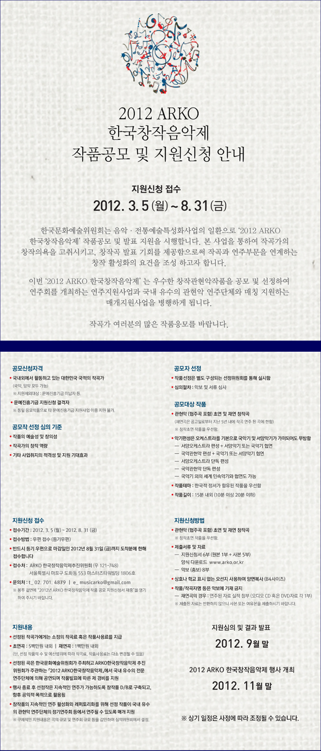 2012 ARKO 한국창작음악제 작품공모 및 지원신청 안내
지원신청 접수 2012. 3. 5(월) ~ 8. 31(금) 한국문화예술위원회는 음악ㆍ전통예술특성화사업의 일환으로 '2012 ARKO 한국창작음악제' 작품공모 및 발표 지원을 시행합니다. 본 사업을 통하여 작곡가의 창작의욕을 고취시키고, 창작곡 발표 기회를 제공함으로써 작곡과 연주부문을 연계하는 창작 활성화의 요건을 조성하고자 합니다. 이번 '2012 ARKO 한국창작음악제'는 우수한 창작관현악작품을 공모 및 선정하여 연주회를 개최하는 연주지원사업과 국내 유수의 관현악 연주단체와 매칭 지원하는 매개지원사업을 병행하게 됩니다. 작곡가 여러분의 많은 작품응모를 바랍니다. 공모신청자격:국내외에서 활동하고 있는 대한민국 국적의 작곡가(국악, 양악 모두 가능) ※ 지원제외대상: 문예진흥기금 미납자 등. 접수방법:우편접수_반드시 등기 우편으로 마감일인 2012년 8월 31일(금)까지 도착분에 한해 접수합니다. 접수처:ARKO 한국창작음악제추진위원회 (우 121-748) 서울특별시 마포구 도화동 553 마스터즈타워빌딩 1806호 문의처:02-701-4879 e_musicarko@gmail.com