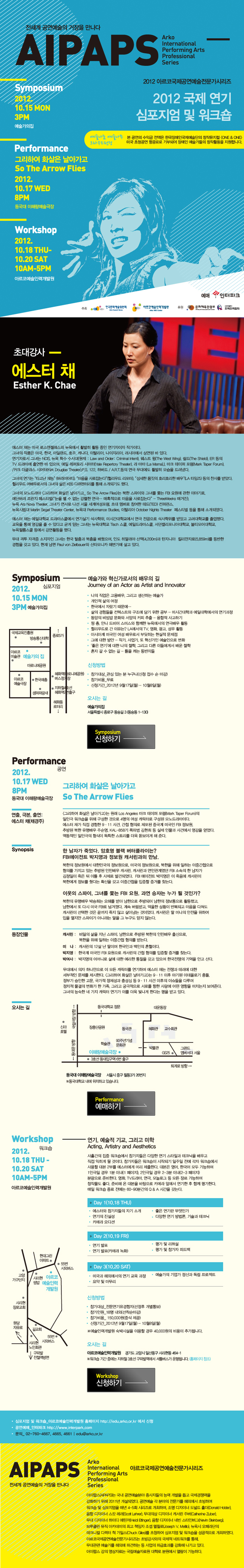 전세계 공연예술의 거장을 만나다 AIPAPS 2012 아르코국제공연예술전문가시리즈 2012국제 연기 심포지엄 및 워크숍 / 심포지엄 2012.10.15 월 3PM 예술가의집 / 퍼포먼스 그리하여 화살은 날아가고 2012.10.17 수 8PM 동국대 이해랑 예술극장 / 워크숍 2012.10.18 목~10.20 토 10AM~5PM 예술인력개발원 / 예술나눔 예술나무 크라우드 펀딩: 본 공연의 수익금 전액은 한국장애인국제예술단의 창작뮤지컬 'ONE&ONE' 미국 초청공연 항공료로 기부되어 장애인 예술가들의 창작활동을 지원합니다.