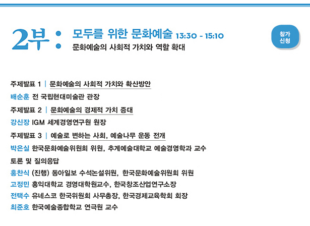 2부_모두를 위한 문화예술 13:30-15:10, 문화예술의 사회적 가치와 역할 확대, 주제발표 1:문화예술의 사회적 가치와 확산방안,배순훈 전 국립현대미술관 관장,주제발표 2:문화예술의 경제적 가치 증대,강신장 IGM 세계경영연구원 원장,주제발표 3 : 예술로 변하는 사회, 예술나무 운동 전개,박은실 한국문화예술위원회 위원, 추계예술대학교 예술경영학과 교수,토론 및 질의응답 홍찬식 한국문화예술위원회 위원, 동아일보 수석논설위원 (진행),고정민 홍익대학교 경영대학원교수, 한국창조산업연구소장,전택수 유네스코 한국위원회 사무총장, 한국경제교육학회 회장,최준호 한국예술종합학교 연극원 교수