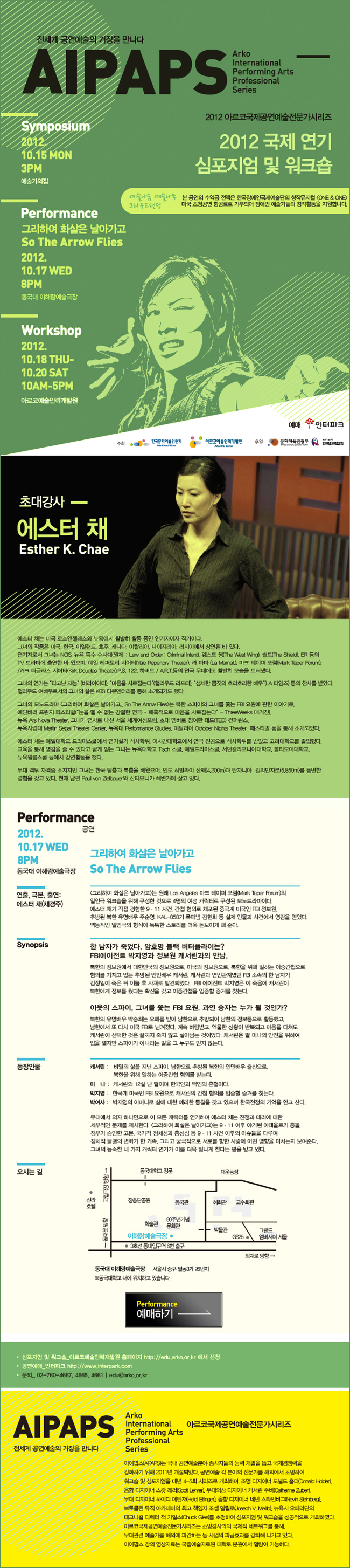 전세계 공연예술의 거장을 만나다 AIPAPS 2012 아르코국제공연예술전문가시리즈 2012국제 연기 심포지엄 및 워크숍 / 심포지엄 2012.10.15 월 3PM 예술가의집 / 퍼포먼스 그리하여 화살은 날아가고 2012.10.17 수 8PM 동국대 이해랑 예술극장 / 워크숍 2012.10.18 목~10.20 토 10AM~5PM 예술인력개발원 / [공연 그리하여 화살은 날아가고 2012.10.17 수 8PM 동국대 이해랑 예술극장] 그리하여 화살은 날아가고 So The Arrow Flies 연출,극본,출연 에스터 채(채경주) <그리하여 화살은 날아가고>는 로저 구엔버 스미스(Roger Guenveur Smith)의 지도 하에 마크 테이퍼 포럼(Mark Taper Forum)의 일인극 워크숍에서 처음 만들어졌으며 케이시 스탱글(Casey Stangl), 라리사 코커노트(Larissa Kokernot), 멜린다 홀(Melinda Hall)과 함께 한층 발전된 형태로 만들어졌다. ‘KAL기 폭파사건’에서 영감을 얻었으며, 1인 4역을 오가는 역동적인 일인극 형식이 스토리를 더욱 돋보이게 해 준다. 