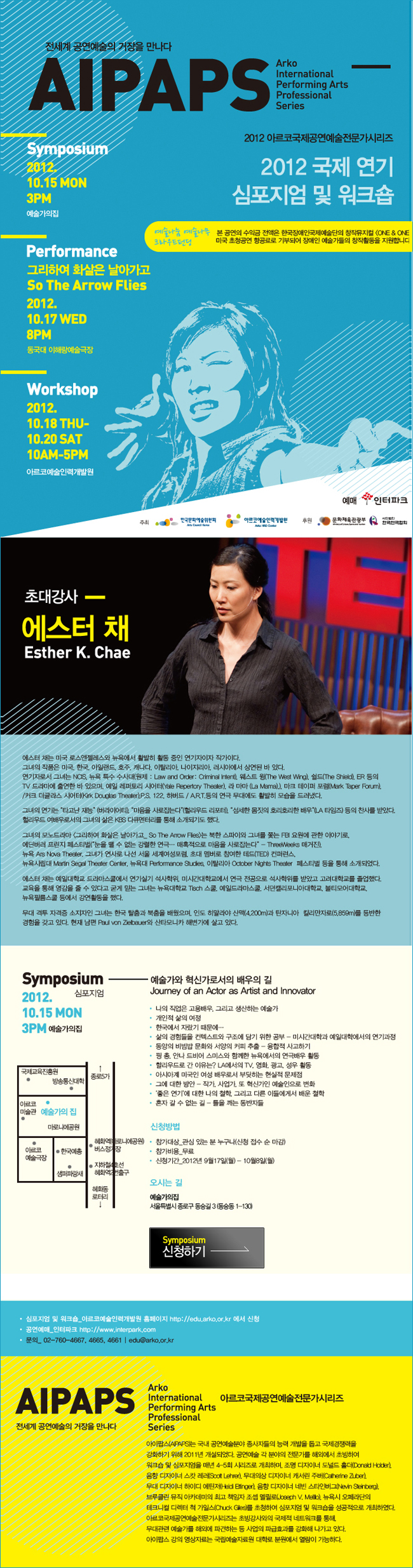 전세계 공연예술의 거장을 만나다 AIPAPS 2012 아르코국제공연예술전문가시리즈 2012국제 연기 심포지엄 및 워크숍 / 심포지엄 2012.10.15 월 3PM 예술가의집 / 퍼포먼스 그리하여 화살은 날아가고 2012.10.17 수 8PM 동국대 이해랑 예술극장 / 워크숍 2012.10.18 목~10.20 토 10AM~5PM 예술인력개발원 / [심포지엄 2012.10.15 월 3PM 예술가의집]주제 :　예술가와 혁신가로서의 배우의 길 (The Journey of the Actor as Artist and Innovator) /신청방법:ㅇ 참가대상 : 관심 있는 분 누구나 (신청 접수 순 마감)ㅇ 참가비용 : 무료ㅇ 신청기간 : 2012년9월 17일(월)~10월 8일(월) 오시는길 예술가의집 서울특별시 종로구 동숭길3(동숭동1-130)