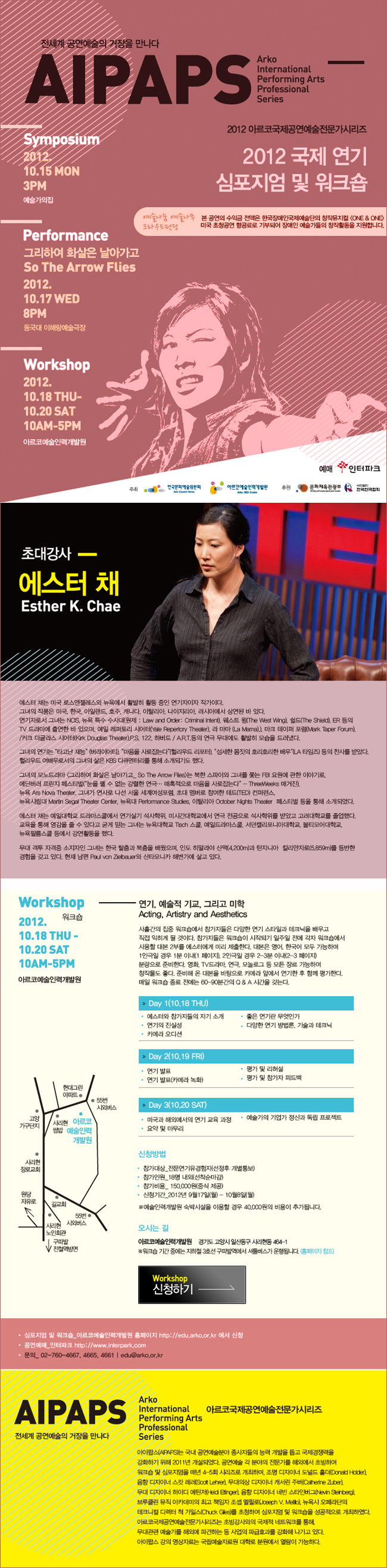 전세계 공연예술의 거장을 만나다 AIPAPS 2012 아르코국제공연예술전문가시리즈 2012국제 연기 심포지엄 및 워크숍 / 심포지엄 2012.10.15 월 3PM 예술가의집 / 퍼포먼스 그리하여 화살은 날아가고 2012.10.17 수 8PM 동국대 이해랑 예술극장 / 워크숍 2012.10.18 목~10.20 토 10AM~5PM 예술인력개발원 / [워크숍 2012.10.18 목~10.20 토 10AM~5PM 예술인력개발원] 연기, 예술적 기요, 그리고 미학 Acting, Artistry and Aesthetics / 신청방법:ㅇ 참가대상 : 전문연기유경험자(선정후 개별통보) ㅇ 참가인원:18명 내외(선착순마감) ㅇ 참가비용 : 150,000원(중식제공)※예술인력개발원 숙박시설을 이용할 경우 40,000원의 비용이 추가됩니다. ㅇ 신청기간 : 2012년9월 17일(월)~10월 8일(월) ㅇ 오시는길:아르코예술인력개발원 (경기도 고양시 일산동구 사리현동 464-1)※워크숍 기간 중에는 지하철3호선 구파발역에서 셔틀버스가 운행됩니다.