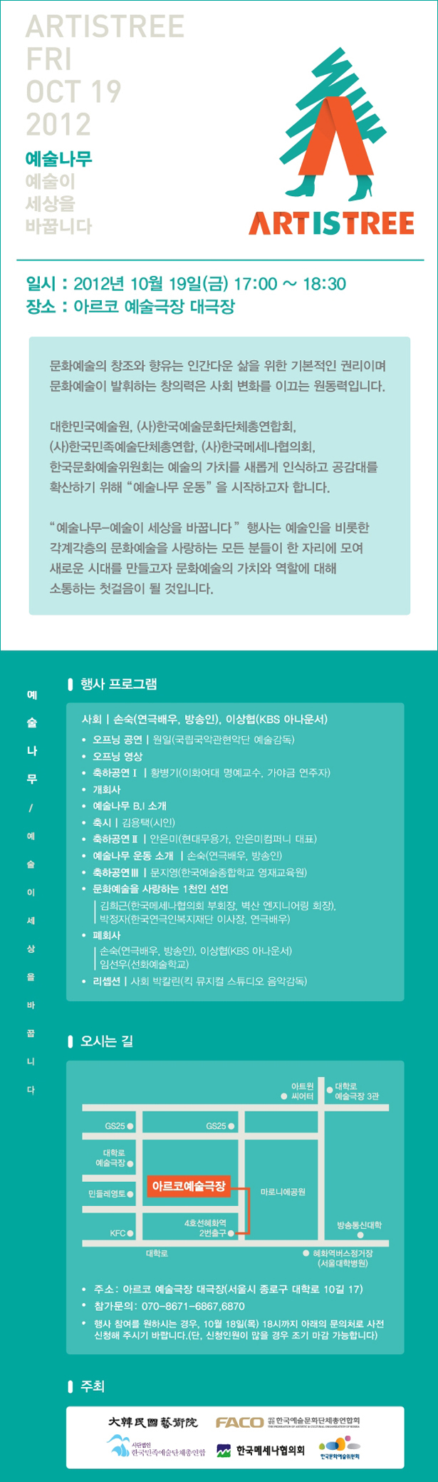 예술나무 2012년 10월 19일(금) 예술이 세상을 바꿉니다 / 일시 : 2012년 10월 19일(금) 17:00 ~ 18:30 / 장소 : 아르코 예술극장 대극장 / 문화예술의 창조와 향유는 인간다운 삶을 위한 기본적인 권리이며 문화예술이 발휘하는 창의력은 사회 변화를 이끄는 원동력입니다. 대한민국예술원, (사)한국예술문화단체총연합회, (사)한국민족예술단체총연합, (사)한국메세나협의회, 한국문화예술위원회는 예술의 가치를 새롭게 인식하고, 공감대를 확산하기 위해 “예술나무 운동”을 시작하고자 합니다. “예술나무-예술이 세상을 바꿉니다” 행사는 예술인을 비롯한 각계각층의 문화예술을 사랑하는 모든 분들이 한 자리에 모여 새로운 시대를 만들고자 문화예술의 가치와 역할에 대해 소통하는 첫걸음이 될 것입니다. 행사 프로그램: 사회 | 손숙(연극배우, 방송인), 이상협(KBS 아나운서) /공연 |원일(국립국악관현악단 예술감독)/오프닝 영상 /축하공연Ⅰ | 황병기(이화여대 명예교수, 가야금 연주자) /개회사/예술나무 B.I 소개 /축시 |김용택(시인) /축하공연Ⅱ |안은미(현대무용가, 안은미컴퍼니 대표)/축하공연Ⅲ | 문지영(한국예술종합학교 영재교육원), 문화예술을 사랑하는 1천인 선언 | 김희근(한국메세나협의회 부회장, 벽산 엔지니어링 회장), 박정자(한국연극인복지재단 이사장, 연극배우)/폐회사 | 손숙(연극배우, 방송인), 이상협(KBS 아나운서), 임선우(선화예술학교)/리셉션 |사회 박칼린(킥 뮤지컬 스튜디오 음악감독)