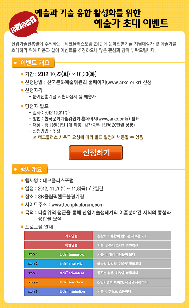 예술과 기술 융합 활성화를 위한 예술가 초대 이벤트 _산업기술진흥원이 주최하는 ‘테크플러스포럼 2012’에 문예진흥기금 지원대상자 및 예술가를 초대하기 위해 다음과 같이 이벤트를 추진하오니 많은 관심과 참여 부탁드립니다. 가. 이벤트 개요ㅇ 기간 : 2012.10.23(화) ~ 10.30(화) ㅇ 신청방법 : 한국문화예술위윈회 홈페이지(www.arko.or.kr) 신청ㅇ 신청자격- 문예진흥기금 지원대상자 및 예술가 ㅇ 당첨자 발표 - 일자 : 2012.10.31(수) - 방법 : 한국문화예술위윈회 홈페이지(www.arko.or.kr) 발표- 대상 : 총 10명(1인 1매 제공, 참가등록 1인당 20만원 상당)- 선정방법 : 추첨 ※ 테크플러스 사무국 요청에 따라 발표 일정이 변동될 수 있음 / 나. 행사개요ㅇ 행사명 : 테크플러스포럼ㅇ 일정 : 2012. 11.7(수) ~ 11.8(목) / 2일간ㅇ 장소 : SK올림픽핸드볼경기장 ㅇ 사이트주소 : www.techplusforum.com ㅇ 목적 : 다층위적 접근을 통해 산업기술생태계의 이종분야간 지식의 통섭과 융합을 모색 ㅇ 프로그램 안내