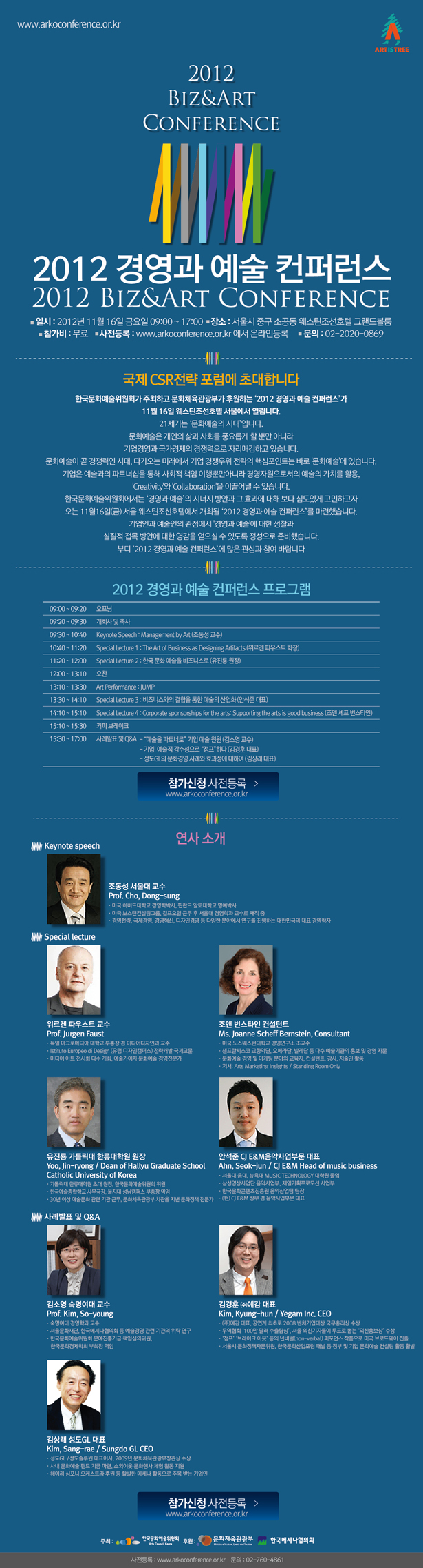 2012 경영과 예술 컨퍼런스 2012 Biz&Art Conference , 일시 : 2012년 11월 16일 금요일 09:10 ~ 17:00 , 장소 : 서울시 중구 소공동 웨스틴조선호텔 그랜드볼룸 참가비 : 무료, 사전등록 : www.arkoconference.or.kr 에서 온라인등록, 문의 : 02-2020-0869 , 2012 경영과 예술 컨퍼런스에 초대합니다,  2012 경영과 예술 컨퍼런스 프로그램 08:00 ~ 09:10 등록 09:10 ~ 09:20 오프닝 영상 09:20 ~ 09:30 개회사 및 축사 09:30 ~ 10:40 Keynote Speech : Management by Art (조동성 교수) 10:40 ~ 11:20 Special Lecture 1 : The Art of Business as Designing Artifacts (위르겐 파우스트 학장) 11:20 ~ 12:00 Special Lecture 2 : 한국 문화 예술을 비즈니스로 (유진룡 원장) 12:00 ~ 13:10 오찬 13:10 ~ 13:30 Art Performance : JUMP 13:30 ~ 14:10 Special Lecture 3 : 비즈니스와의 결합을 통한 예술의 산업화 (안석준 대표)  14:10 ~ 15:10 Special Lecture 4 : Corporate sponsorships for the arts: Supporting the arts is good business (조앤 셰프 번스타인) 15:10 ~ 15:30 커피 브레이크 15:30 ~ 17:00 사례발표 및 Q&A