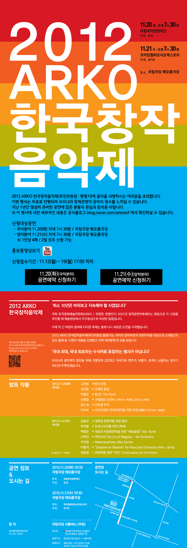 2012 ARKO 한국창작음악제, 2012 ARKO 한국창작음악제(추진위원장 : 황병기)에 음악을 사랑하시는 여러분을 초대합니다.이번 행사는 무료로 진행되며 우리나라 창작관현악 음악의 정수를 느끼실 수 있습니다.지난 1년간 열심히 준비한 공연에 많은 분들의 관심과 참석을 바랍니다.※ 이 행사에 대한 세부적인 내용은 공식블로그 blog.naver.com/arkoocf 에서 확인하실 수 있습니다. 신청대상공연:11.20(화)저녁7시30분,11.21(수)저녁 7시 30분/국립극장 해오름극장,※1인당4매/2일 모두신청가능,신청접수기간:11.12(월)~19(월)17:00까지, 발표작품 2012.11.20(화) 19:30, 고은영_밤의 여정,김미림_오래된 풍경,박병오_류(流 , The Flow),신동일_구렁덩덩 신선비 (나레이션:박영승,김민정,노해현),윤소희_지하철 연가,이귀숙_산조아쟁과 국악관현악을 위한 와운(渦雲)(산조아쟁:최혜림), 2012.11.21(수)19:30 김종우_대편성 관현악을 위한 광야,박태종_오케스트라를 위한(축제),백영은_대금과 서양관현악을 위한 “하늘들꽃”(대금 : 류근화),신혁진_까치소리 The Cry of Magpies - for Orchestra, 우미현_Metamorphose-after Escher,이홍석_“Shadow on Shadow”for Piano and Orchestra (피아노:임미정),정종열_관현악을 위한 “지속” Continuation for Orchestra,문의:한국창작음악제 사무국 02)701-4879