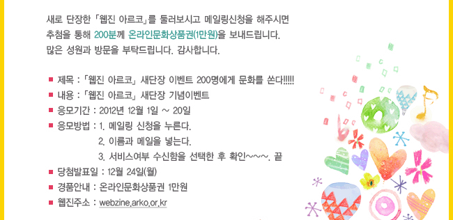 새로 단장한 「웹진 아르코」를 둘러보시고 메일링신청을 해주시면 추첨을 통해 200분께 온라인문화상품권(1만원)을 보내드립니다. 많은 성원과 방문을 부탁드립니다. 감사합니다. 제목:「웹진 아르코」 새단장 이벤트 200명에게 문화를 쏜다, 내용:「웹진아르코」새단장 기념이벤트, 응모기간:2012년 12월1일~20일, 응모방법: 1.메일링 신청을 누른다. 2.이름과 메일을 넣는다. 3.서비스여부 수신함을 선택한 후 확인~. 끝, 당첨발표일:12월24일(월), 경품안내:온라인문화상품권 1만원, 웹진주소:webzine.arko.or.kr,