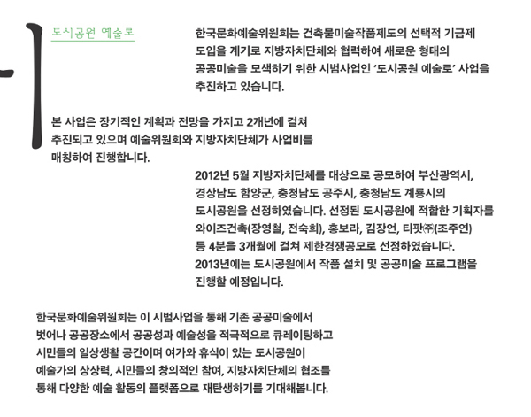 [도시공원 예술로] 한국문화예술위원회는 건축물미술작품제도의 선택적 기금제 도입을 계기로 지방자치단체와 협력하여 새로운 형태의 공공미술을 모색하기 위한 시범사업인 ‘도시공원 예술로’ 사업을 추진하고 있습니다. 본 사업은 장기적인 계획과 전망을 가지고 2개년에 걸쳐 추진되고 있으며 예술위원회와 지방자치단체가 사업비를 매칭하여 진행합니다. 2012년 5월 지방자치단체를 대상으로 공모하여 부산광역시, 경상남도 함양군,충청남도 공주시, 충청남도 계룡시의 도시공원을 선정하였습니다. 선정된 도시공원에 적합한 기획자를 와이즈건축(장영철, 전숙희), 홍보라, 김장언, 티팟㈜(조주연) 등 4분을 3개월에 걸쳐 제한경쟁공모로 선정하였습니다. 2013년에는 도시공원에서 작품 설치 및 공공미술 프로그램을 진행할 예정입니다. 한국문화예술위원회는 이 시범사업을 통해 기존 공공미술에서 벗어나 공공장소에서 공공성과 예술성을 적극적으로 큐레이팅하고 시민들의 일상생활 공간이며 여가와 휴식이 있는 도시공원이 예술가의 상상력, 시민들의 창의적인 참여, 지방자치단체의 협조를 통해 다양한 예술 활동의 플랫폼으로 재탄생하기를 기대해봅니다