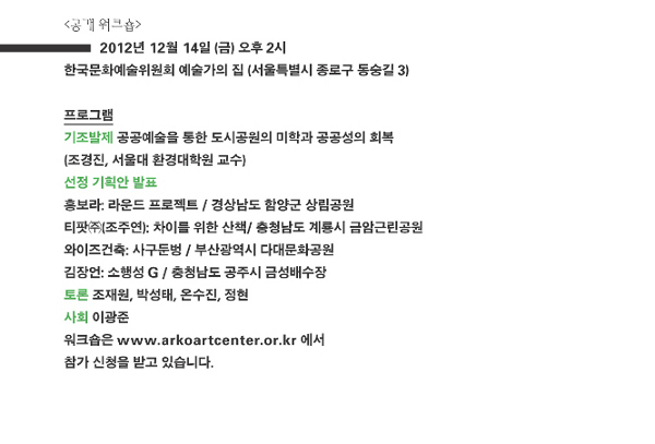 [공개 워크숍]일시_2012년 12월 14일 (금) 오후 2시, 장소 : 한국문화예술위원회 예술가의 집 (서울특별시 종로구 동숭길 3), 기조발제_공공예술을 통한 도시공원의 미학과 공공성의 회복 : 조경진, 서울대 환경대학원 교수, 선정 기획안 발표_홍보라 : 라운드프로젝트 / 경상남도 함양군 상림공원, 티팟㈜(조주연) : 차이를 위한 선택 / 충청남도 계룡시 금암근린공원, 와이즈건축 : 사구둔벙 / 부산광역시 다대문화공원, 김장언 : 소행성 G / 충청남도 공주시 금성배수장, 토론 : 조재원, 박성태, 온수진, 정현, 사회 : 이광준, 워크숍은 www.arkoartcenter.or.kr에서 참가신청을 받고 있습니다.