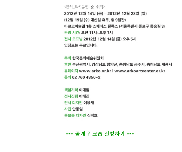 [전시 도시공원: 숨-쉬다]2012년 12월 14일(금)~2012년 12월 23일(일), (12월 19일 (수) 대선일 휴무, 총 9일간), 아르코미술관 1층 스페이스 필룩스 (서울특별시 종로구 동숭길 3), 관람 시간: 오전 11시~오후 7시, 전시 오프닝 2012년 12월 14일 (금) 오후 5시, 입장료는 무료입니다. 주최_한국문화예술위원회, 후원_부산광역시, 경상남도 함양군, 충청남도 공주시, 충청남도 계룡시,홈페이지_www.arko.or.kr | www.arkocenter.or.kr, 문의_02 760 4850~2, 책임기획_이대범, 전시진행_이혜진, 전시 디자인_이용재, 사진_안동일, 홍보물 디자인_신덕호, 공개 워크숍 신청하기