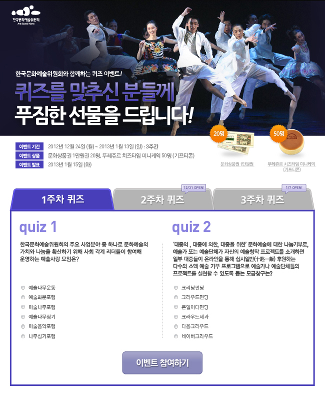 한국문화예술위원회와 함께하는 퀴즈 이벤트!, 퀴즈를 맞추신 분들께 푸짐한 선물을 드립니다!, 이벤트기간:2012년 12월 24일(월) ~ 2013년 1월 13일(일) : 3주간, 이벤트 상품:문화상품권 1만원권 20명, 뚜레쥬르 치즈타임 미니케익 50명 (기프티콘), 이벤트발표:2013년 1월 15일(화), 이벤트 참여하기