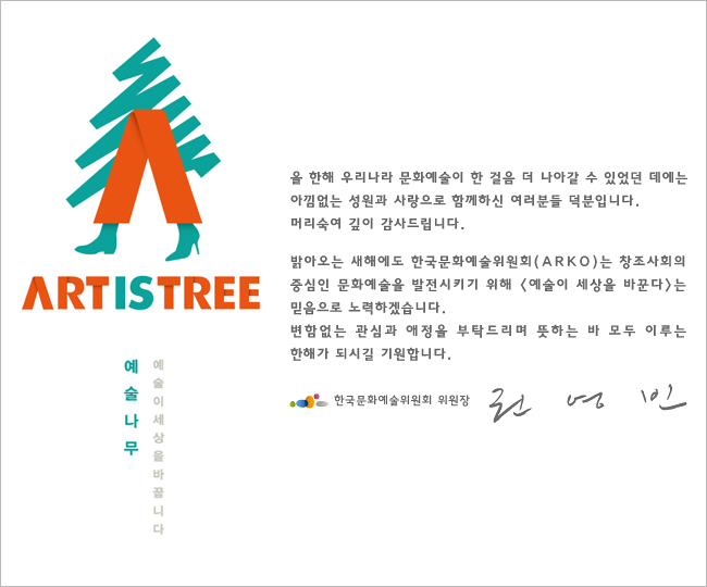올 한해 우리나라 문화예술이 한걸음 더 나아갈 수 있었던 데이는 아낌없는 성원과 사랑으로 함께하신 여러분들 덕분입니다. 머리숙여 깊이 감사드립니다. 밝아오는 새해에도 한국문화예슬위원회(ARKO)는 창조사회의 중심인 문화예술을 발전시키기 위해 [예술이 세상을 바꾼다]는 믿음으로 노력하겠습니다. 변함없는 관심과 애정을 부탁드리며 뜻하는 바 모두 이루는 한해가 되시길 기원합니다. 한국문화예술위원회 위원장 권영빈