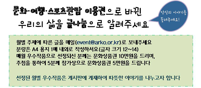 문화·여행·스포츠관람 이용권으로 바뀐 우리의 삶을 글나눔으로 알려주세요_당신의 이야기를 들려주세요!, 월별 주제에 따른 글을 메일(event@arko.or.kr)로 보내주세요. 분량은 A4 용지 1매 내외로 작성하셔요(글자 크기 12~14) 매월 우수작품으로 선정되신 분께는 문화상품권 10만원을 드리며, 추첨을 통하여 5분께 참가상으로 문화상품권 5만원을 드립니다. 선정된 월별 우수작품은 게시판에 게재하여 따뜻한 이야기를 나누고자 합니다.