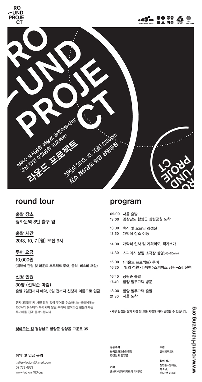 ARKO 도시공원 예술로 공공미술사업 함양 상림공원 프로젝트:라운드 프로젝트(ROUND PROJECT), 개막식:2013년 10월 7일(월) 2:00pm, 장소:경상남도 함양 상림공원, round tour_출발 장소:5호선 광화문역 8번출구 앞, 출발 시간:2013년 10월 7일(월) 오전9시, 투어 요금:10,000원(개막식 관람 및 라운드 프로젝트 투어, 중식 포함), 신청 인원:30명(선착순 마감) * 출발 7일전까지 예약, 3일 전까지 신청자 이름으로 입금(행사 3일전까지 사전 연락 없이 투어를 취소하시는 분들에게는 100%의 취소비가 부과되며, 당일 투어에 참여하신 분들에게는 투어비를 전액 돌려드립니다.), program_09:00서울 출발, 13:00경상남도 함양군 상림공원 도착, 13:00휴식 및 오프닝 리셉션, 13:50개막식 장소 이동, 14:00개막식 인사 및 기획 의도, 작가 소개, 14:30스피어스 상림 - 소리 산책 상영 (15-20min), 15:00<라운드 프로젝트> 투어, 16:30빛의정원>타워맨>스피어스 상림-소리산책, 16:40상림숲 출발, 17:40함양 일두고택 방문, 18:00함양 일두고택 출발, 21:30서울 도착, *세부일정은 현지 사정 및 교통 사정에 따라 변경될 수 있습니다.예약 및 입금 문의_galleryfactory@gmail.com,02 733 4883,www.factory483.org