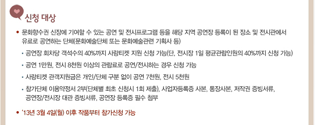 신청 대상_문화향수권 신장에 기여할 수 있는 공연 및 전시프로그램 등을 해당 지역 공연장 등록이 된 장소 및 전시관에서 유료로 공연하는 단체(문화예술단체 또는 문화예술관련 기획사 등), 공연장 회차당 객석수의 40%까지 사랑티켓 지원 신청 가능(단, 전시장 1일 평균관람인원의 40%까지 신청 가능), 공연 1만원, 전시 8천원 이상의 관람료로 공연/전시하는 경우 신청 가능, 사랑티켓 관객지원금은 개인/단체 구분 없이 공연 7천원, 전시 5천원, 참가단체 이용약정서 2부(단체별 최초 신청시 1회 제출), 사업자등록증 사본, 통장사본, 저작권 증빙서류, 공연장/전시장 대관 증빙서류, 공연장 등록증 필수 첨부,‘13년 3월 4일(월) 이후 작품부터 참가신청 가능