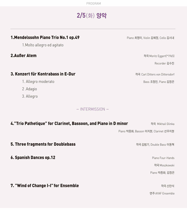 2/5(화) 양악_1.Mendelssohn Piano Trio No.1 op.49, 1.Molto allegro ed agitato, Piano 최영미, Violin 김혜정, Cello 김시내, 2.Außer Atem, 작곡:Moritz Eggert(*1965)
Recorder 김수진, 3. Konzert fur Kontrabass in E-Dur, 1.Allegro moderato, 2.Adagio, 3.Allegro, 작곡 Carl Ditters von Dittersdorf. Bass 조정민, Piano 김정은, INTERMISSION(15분), 4.“Trio Pathetique” for Clarinet, Bassoon, and Piano in D minor, 작곡:Mikhail Glinka, Piano 박종화, Basson 이지현, Clarinet 선우지현, 5. Three fragments for Doublebass, 작곡 김범기, Double Bass 이동혁, 6. Spanish Dances op.12, Piano Four-Hands, 작곡 Moszkowski Piano 박종화, 김정은, 7.'Wind of ChangeI-I' for Ensemble, 작곡 신만식 연주 AYAF Ensemble