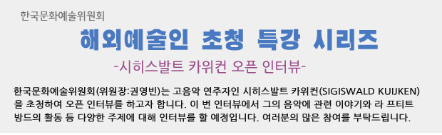 한국문화예술위원회 해외예술인 초청 특강 시리즈-시히스발트 카위컨 오픈 인터뷰, 한국문화예술위원회(위원장:권영빈)는 고음악 연주자인 시히스발트 카위컨(Sigiswald Kuijken)을 초청하여 오픈 인터뷰를 하고자 합니다. 이 번 인터뷰에서 그의 음악에 관련 이야기와 라 프티트 방드의 활동 등 다양한 주제에 대해 인터뷰를 할 예정입니다. 여러분의 많은 참여를 부탁드립니다.