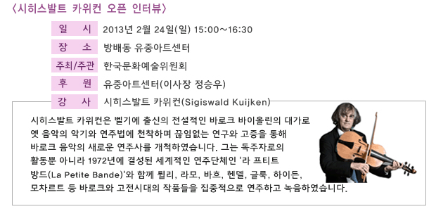 [시히스발트 카위컨 오픈 인터뷰],일시:2012년 2월 24일(일) 15:00~16:30, 장소:방배동 유중아트센터, 주최/주관:한국문화예술위원회, 후원:유중아트센터(이사장 정승우).강사:시히스발트 카위컨(Sigiswald Kuijken),시히스발트 카위컨은 벨기에 출신의 전설적인 바로크 바이올린의 대가로 옛 음악의 악기와 연주법에 천착하며 끊임없는 연구와 고증을 통해 바로크 음악의 새로운 연주사를 개척하였습니다. 그는 독주자로의 활동뿐 아니라 1972년에 결성된 세계적인 연주단체인 '라 프티트 방드(La Petite Bande)'와 함께 륄리, 라모, 바흐, 헨델, 글룩, 하이든, 모차르트 등 바로크와 고전시대의 작품들을 집중적으로 연주하고 녹음하였습니다.