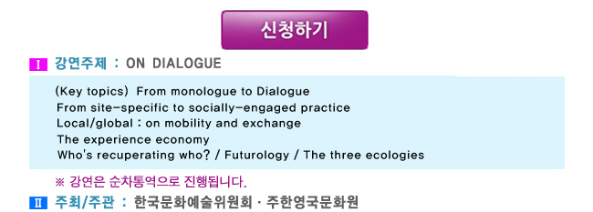 1. 강연주제:On Dialogue,(Key topics)  From monologue to Dialogue, From site-specific to socially-engaged practice, Local/global : on mobility and exchange, The experience economy, Who's recuperating who? / Futurology / The three ecologies, ※ 강연은 순차통역으로 진행됩니다. 2. 주최/주관 : 한국문화예술위원회·주한영국문화원