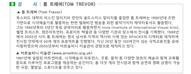 3. 강사:톰 트레버(Tom Trevor),톰 트레버 (Tom Trevor)_옥스퍼드 대학의 러스킨 칼리지와 런던의 골드스미스 칼리지를 졸업한 톰 트레버는 1990년대 초반 런던을 기반으로 시각예술가로 활동하는 한편 텔레비전 방송을 위한 음악가이자 제작자로서도 활동했다. 그는 1994년부터 5년간 독립 큐레이터로 활동하면서 Invia (Institute of International Visual Arts), 웰컴 트러스트, 캠든아트센터, 프로이트 박물관 등 다양한 기관과 장소에서 전시를 기획했다. 1999년에서 2005년 사이 톰 트레버는 영국 남서부 지역의 엑시터 시에 있는 SPACEX의 디렉터로 재직하며 전시장 안팎에서 50여 개의 프로젝트를 진행했다. 지난 20년 동안 100여건이 넘는 국젝교류전을 큐레이팅하였으며 2005년부터 아르놀피니 미술관의 관장으로 재직하고 있다. 아르놀피니 미술관 (www.arnolfini.org.uk)_1961년에 설림된 아트센터로, 시각예술과 퍼포먼스, 무용, 음악 등 다양한 장르의 예술과 함께 교육활동으로 이루어진 프로그램을 제공하는 공간이다. 총 다섯 개의 전시장과 함께 공연과 영화 상영이 가능한 극장, 열람실, 스튜디오를 갖추고 있다.