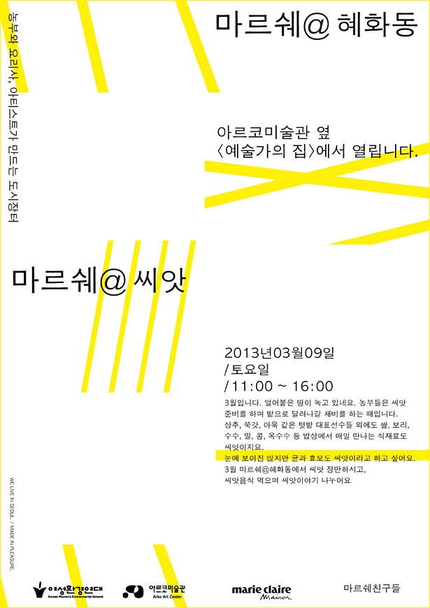 농부와 요리사, 아티스트가 만드는 도시장터 마르쉐@혜화동, 아르코미술관 [예술가의집]에서 열립니다.마르쉐@씨앗, 2013년 03월 09일 토요일/ 11:00~16:00, 3월입니다. 얼어붙은 땅이 녹고 있네요. 농부들은 씨앗 준비를 하며 밭으로 달려나갈 채비를 하는 때입니다.상추, 쑥갓, 아욱 같은 텃밭 대표선수들 외에도 쌀, 보리, 수수, 밀, 콩, 옥수수 등 밥상에서 매일 만나는 식재료도 씨앗이지요.눈에 보이진 않지만 균과 효모도 씨앗이라고 하고 싶어요.3월 마르쉐@혜화동에서 씨앗 장만하시고, 씨앗음식 먹으며 씨앗이야기 나누어요.여성환경연대 아르코미술관 마리끌레르 마르쉐친구들