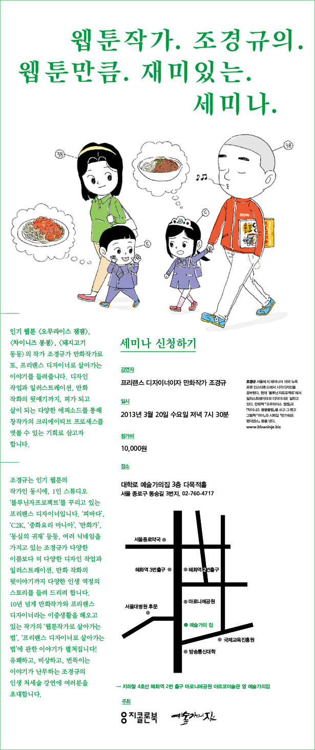 웹툰작가 조경규의 웹툰만큼 재미있는 세미나_강연자:프리랜스 디자이너이자 만화작가 조경규. 일시:2013년 3월 20일 수요일 저녁 7시 30분, 참가비:10,000원, 장소:대학로 예술가의집 3층 다목적홀, 서울 종로구 동숭길 3번지/ 02-760-4717, 주최:지콜론북 예술가의집, 오시는 길:지하철 4호선 혜화역 2번 출구. 마로니에공원 아르코미술관 옆 예술가의집