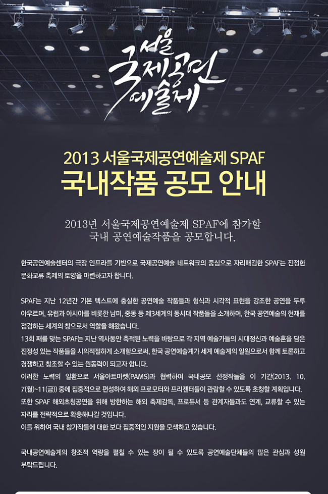 2013 서울국제공연예술제 SPAF 국내작품 공모 안내,2013년 서울국제공연예술제 SPAF(이하SPAF)에 참가할 국내 공연예술작품을 공모합니다. 한국공연예술센터의 극장 인프라를 기반으로 국제공연예술 네트워크의 중심으로 자리매김한 SPAF는 진정한 문화교류 축제의 토양을 마련하고자 합니다. SPAF는 지난 12년간 기본 텍스트에 충실한 공연예술 작품들과 형식과 시각적 표현을 강조한 공연을 두루 아우르며, 유럽과 아시아를 비롯한 남미, 중동 등 제3세계의 동시대 작품들을 소개하며, 한국 공연예술의 현재를 점검하는 세계의 창으로서 역할을 해왔습니다.13회 째를 맞는 SPAF는 지난 역사동안 축적된 노력을 바탕으로 각 지역 예술가들의 시대정신과 예술혼을 담은 진정성 있는 작품들을 시의적절하게 소개함으로써, 한국 공연예술계가 세계 예술계의 일원으로서 함께 토론하고 경쟁하고 창조할 수 있는 원동력이 되고자 합니다. 이러한 노력의 일환으로 서울아트마켓(PAMS)과 협력하여 국내공모 선정작들을 이 기간(2013.10.7(월)~11(금)) 중에 집중적으로 편성하여 해외 프로모터와 프리젠터들이 관람할 수 있도록 초청할 계획입니다. 또한 SPAF 해외초청공연을 위해 방한하는 해외 축제감독, 프로듀서 등 관계자들과도 연계, 교류할 수 있는 자리를 전략적으로 확충해나갈 것입니다. 이를 위하여 국내 참가작들에 대한 보다 집중적인 지원을 모색하고 있습니다. 국내공연예술계의 창조적 역량을 펼칠 수 있는 장이 될 수 있도록 공연예술단체들의 많은 관심과 성원 부탁드립니다.