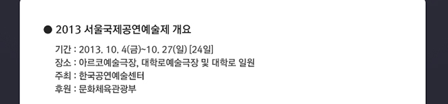 2013 서울국제공연예술제 개요_기간:2013.10.4(금)~10.27(일)[24일], 장소:아르코예술극장,대학로예술극장 및 대학로 일원, 주최:한국공연예술센터, 후원:문화체육관광부