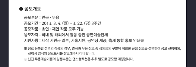 공모개요_공모부문:연극·무용, 공모기간:2013.3.4.(월)~3.22.(금) 3주간, 공모작품:초연·재연 작품 모두 가능, 응모자격:국내 및 해외에서 활동 중인 공연예술단체, 지원사항:제작 지원금 일부,기술지원,공연장 제공,축제 통합 홍보 인쇄물, ※ 장르 융복합 성격의 작품의 경우, 연극과 무용 장르 중 심의회의 구분에 적합한 근접 장르를 선택하여 공모 신청하되, 신청서 양식의 장르표시를 참고해주시기 바랍니다.※ 신진 무용예술가들의 경쟁부문인 댄스컬렉션은 추후 별도로 공모할 예정입니다.