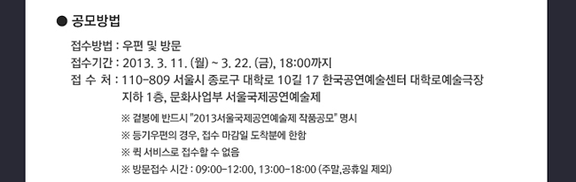 공모방법_접수방법:우편 및 방문, 접수기간:2013. 3. 11.(월)~3. 22.(금),18:00까지, 접수처 : 110-809 서울시 종로구 대학로 10길 17 한국공연예술센터 대학로예술극장 지하 1층, 문화사업부 서울국제공연예술제, ※ 겉봉에 반드시 [2013 서울국제공연예술제 작품공모] 명시, ※ 등기우편의 경우, 접수 마감일 도착분에 한함, ※ 퀵 서비스로 접수할 수 없음, ※ 방문접수 시간:09:00-12:00, 13:00-18:00 (주말, 공휴일 제외)