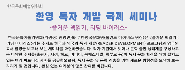 한국문화예술위원회(위원장: 권영빈)와 주한영국문화원(롤란드 데이비스 원장)은 <즐거운 책읽기: 리딩 바이러스>라는 주제로 한국과 영국의 독자 개발(Reader Development) 프로그램과 양국의 독서 환경을 비교해 보는 세미나를 마련하였습니다. 작가 지원에서 벗어나 문학 출판 생태계를 구성하고 있는 다양한 주체들(출판사, 서점, 학교, 미디어, 북페스티벌,    학부모 등)이 독서 문화 확산을 위해 펼치고 있는 여러 파트너십 사례를 공유함으로써, 독서 문화 및 문학 진흥을 위한 새로운 방향성을 모색해 보는 자리가 될 것입니다. 관심 있는 여러분의 많은 참여를 바립니다.