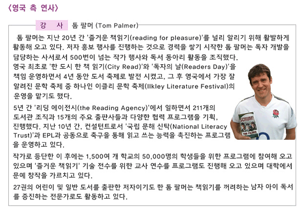 영국 측 연사_강사_톰 팔머 (Tom Palmer)_톰 팔머는 지난 20년 간 ‘즐거운 책읽기(reading for pleasure)’를 널리 알리기 위해 활발하게 활동해 오고 있다. 저자 홍보 행사를 진행하는 것으로 경력을 쌓기 시작한 톰 팔머는 독자 개발을 담당하는 사서로서 500번이 넘는 작가 행사와 독서 동아리 활동을 조직했다. 영국 최초로 ‘한 도시 한 책 읽기(City Read)’와 ‘독자의 날(Readers Day)’을 책임 운영하면서 4년 동안 도서 축제로 발전 시켰고, 그 후 영국에서 가장 잘 알려진 문학 축제 중 하나인 이클리 문학 축제(Ilkley Literature Festival)의 운영을 맡기도 했다. 5년 간 ‘리딩 에이전시(the Reading Agency)’에서 일하면서 211개의 도서관 조직과 15개의 주요 출판사들과 다양한 협력 프로그램을 기획, 진행했다. 지난 10년 간, 컨설턴트로서 ‘국립 문해 신탁(National Literacy Trust)’과 EPL과 공통으로 축구을 통해 읽고 쓰는 능력을 촉진하는 프로그램을 운영하고 있다. 작가로 등단한 이 후에는 1,500여 개 학교의 50,000명의 학생들을 위한 프로그램에 참여해 오고 있으며 ‘즐거운 책읽기’ 기술 전수를 위한 교사 연수 프로그램도 진행해 오고 있으며 대학에서 문예 창작을 가르치고 있다. 27권의 어린이 및 일반 도서를 출판한 저자이기도 한 톰 팔머는 책읽기를 꺼려하는 남자 아이 독서를 증진하는 전문가로도 활동하고 있다. 