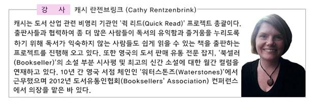 강사_캐시 란젠브링크 (Cathy Rentzenbrink)_캐시는 도서 산업 관련 비영리 기관인 ‘퀵 리드(Quick Read)’ 프로젝트 총괄이다. 출판사들과 협력하여 좀 더 많은 사람들이 독서의 유익함과 즐거움을 누리도록 하기 위해 독서가 익숙하지 않는 사람들도 쉽게 읽을 수 있는 책을 출판하는 프로젝트를 진행해 오고 있다. 또한 영국의 도서 판매 유통 전문 잡지, ‘북셀러(Bookseller)’의 소설 부분 시사평 및 최고의 신간 소설에 대한 월간 컬럼을 연재하고 있다. 10년 간 영국 서점 체인인 ‘워터스톤즈(Waterstones)’에서 근무했으며 2012년 도서유통인협회(Booksellers’ Association) 컨퍼런스에서 의장을 맡은 바 있다. 